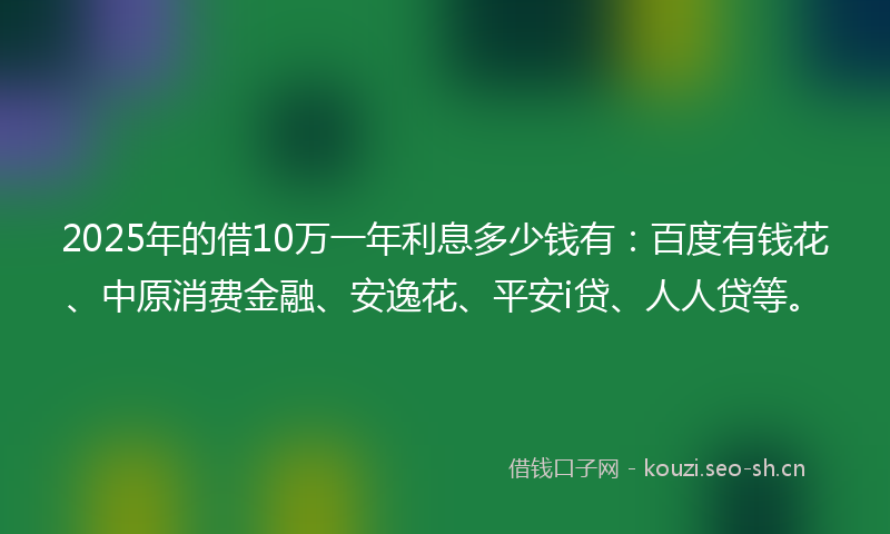 2025年的借10万一年利息多少钱有：百度有钱花、中原消费金融、安逸花、平安i贷、人人贷等。