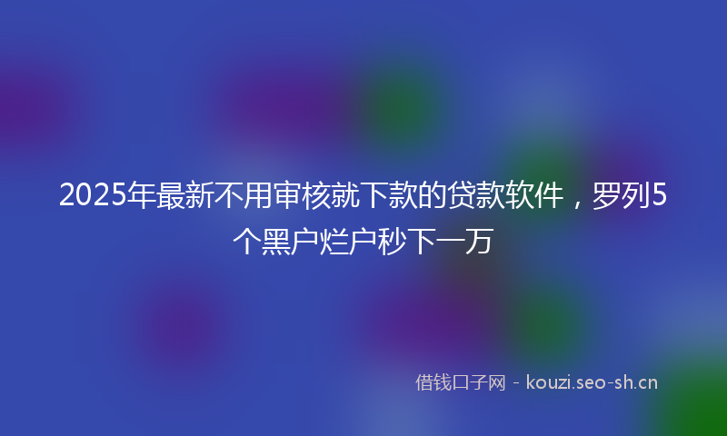 2025年最新不用审核就下款的贷款软件，罗列5个黑户烂户秒下一万