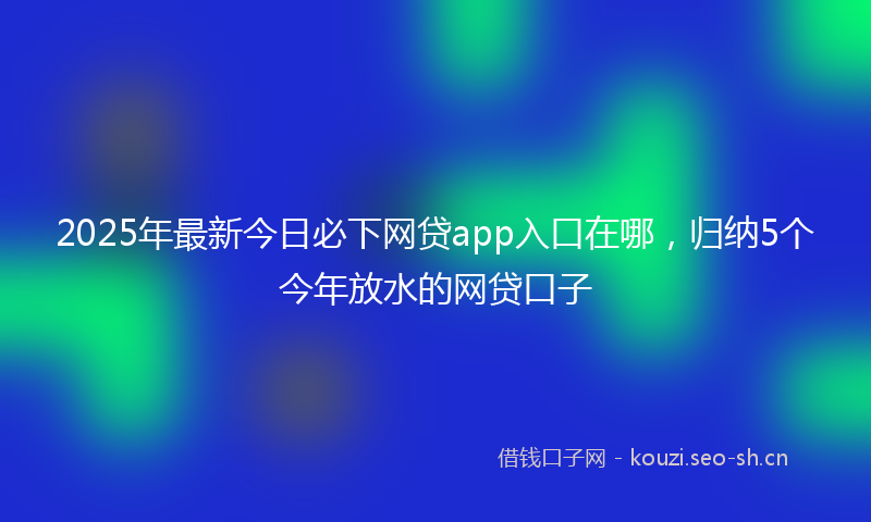 2025年最新今日必下网贷app入口在哪，归纳5个今年放水的网贷口子