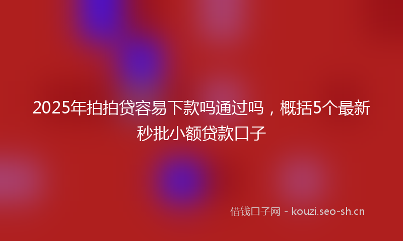2025年拍拍贷容易下款吗通过吗，概括5个最新秒批小额贷款口子