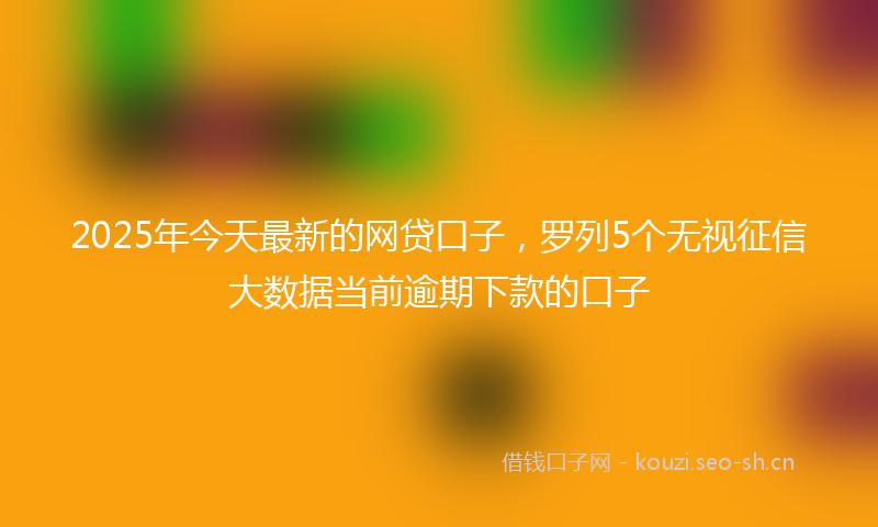 2025年今天最新的网贷口子，罗列5个无视征信大数据当前逾期下款的口子