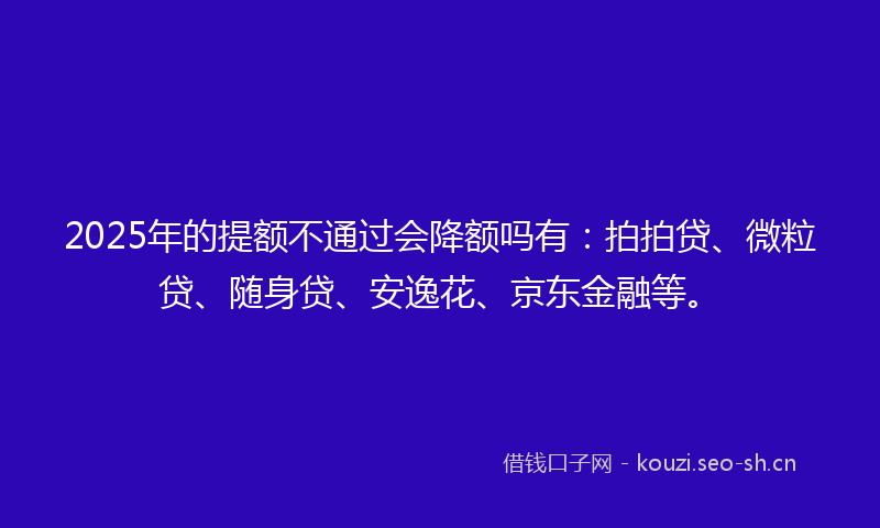 2025年的提额不通过会降额吗有：拍拍贷、微粒贷、随身贷、安逸花、京东金融等。