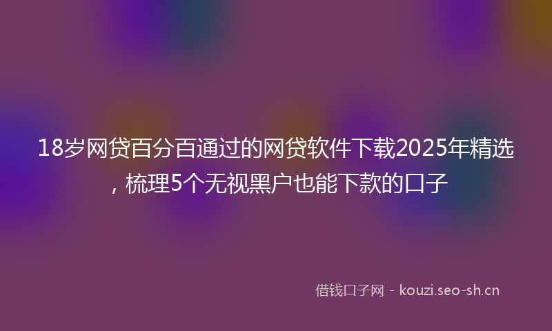 18岁网贷百分百通过的网贷软件下载2025年精选，梳理5个无视黑户也能下款的口子