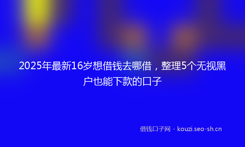 2025年最新16岁想借钱去哪借，整理5个无视黑户也能下款的口子