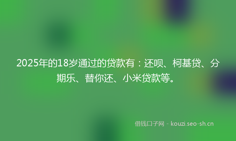 2025年的18岁通过的贷款有：还呗、柯基贷、分期乐、替你还、小米贷款等。