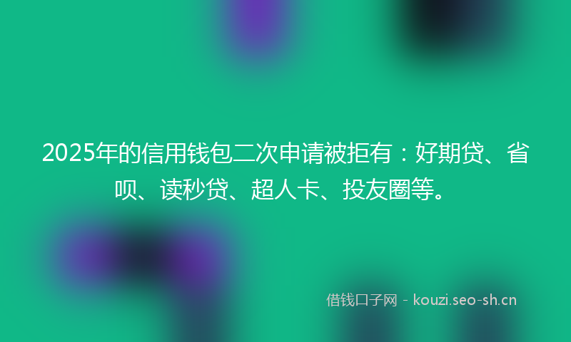 2025年的信用钱包二次申请被拒有：好期贷、省呗、读秒贷、超人卡、投友圈等。