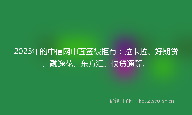 2025年的中信网申面签被拒有：拉卡拉、好期贷、融逸花、东方汇、快贷通等。