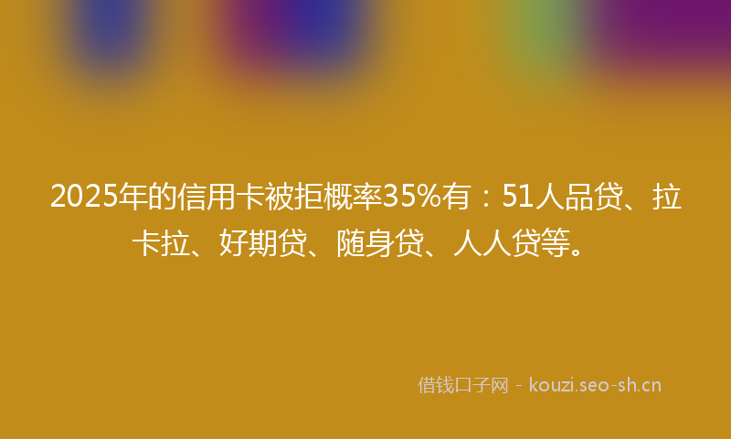2025年的信用卡被拒概率35%有：51人品贷、拉卡拉、好期贷、随身贷、人人贷等。
