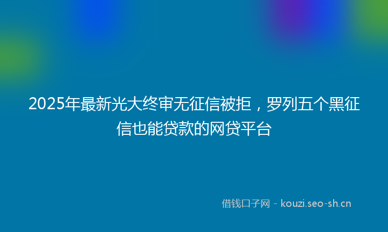 2025年最新光大终审无征信被拒，罗列五个黑征信也能贷款的网贷平台