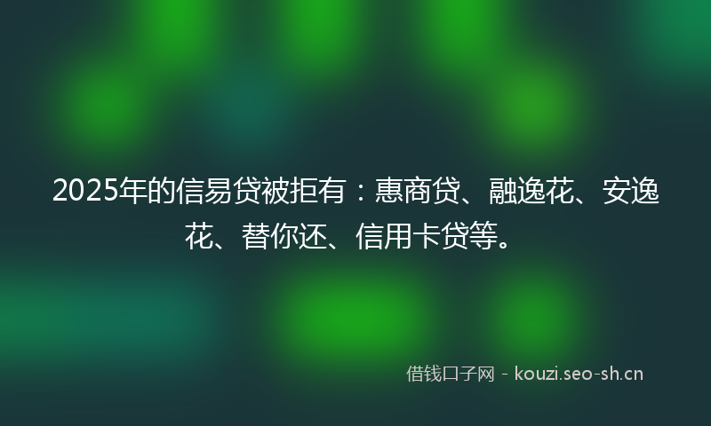 2025年的信易贷被拒有：惠商贷、融逸花、安逸花、替你还、信用卡贷等。