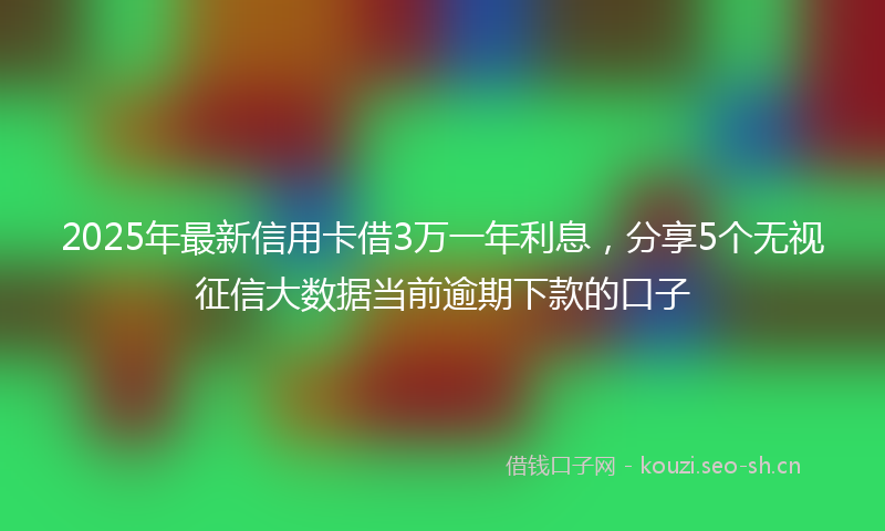 2025年最新信用卡借3万一年利息，分享5个无视征信大数据当前逾期下款的口子