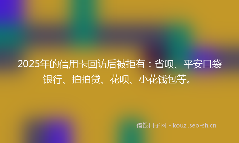 2025年的信用卡回访后被拒有：省呗、平安口袋银行、拍拍贷、花呗、小花钱包等。