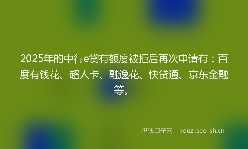 2025年的中行e贷有额度被拒后再次申请有：百度有钱花、超人卡、融逸花、快贷通、京东金融等。
