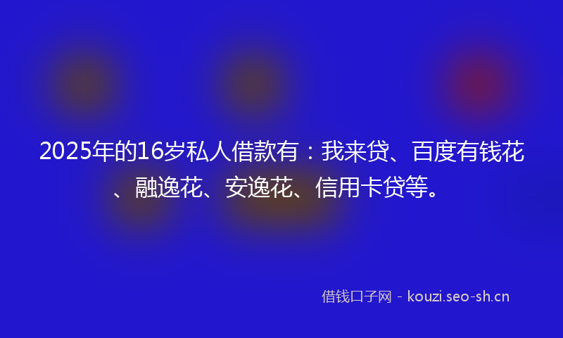2025年的16岁私人借款有：我来贷、百度有钱花、融逸花、安逸花、信用卡贷等。
