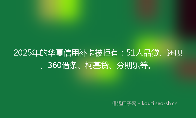 2025年的华夏信用补卡被拒有：51人品贷、还呗、360借条、柯基贷、分期乐等。