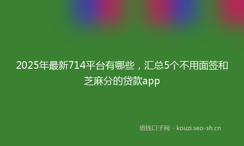 2025年最新714平台有哪些，汇总5个不用面签和芝麻分的贷款app