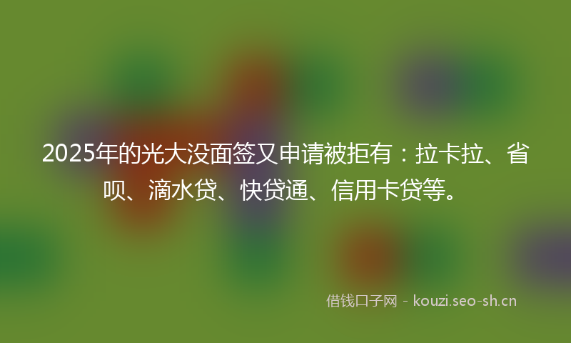 2025年的光大没面签又申请被拒有：拉卡拉、省呗、滴水贷、快贷通、信用卡贷等。