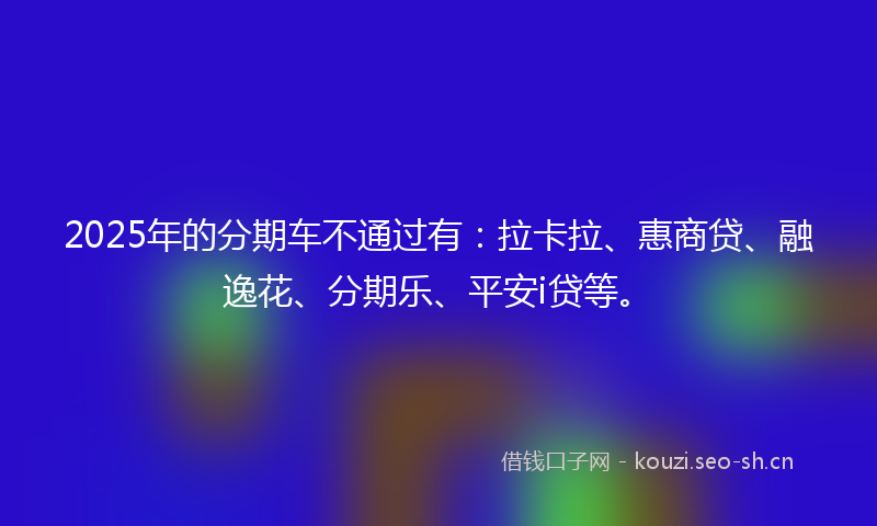 2025年的分期车不通过有：拉卡拉、惠商贷、融逸花、分期乐、平安i贷等。