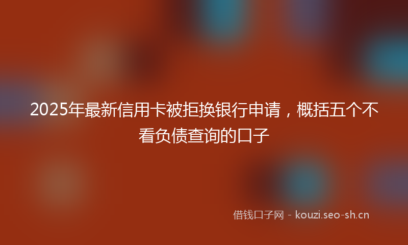 2025年最新信用卡被拒换银行申请，概括五个不看负债查询的口子