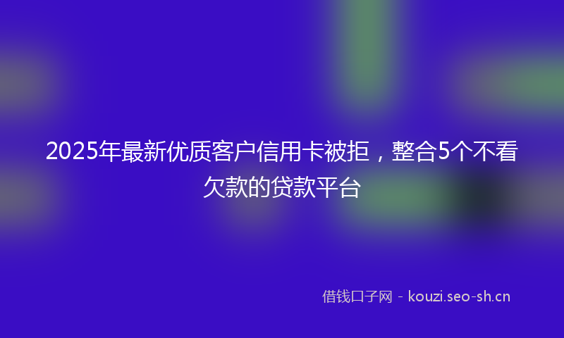 2025年最新优质客户信用卡被拒,整合5个不看欠款的贷款平台