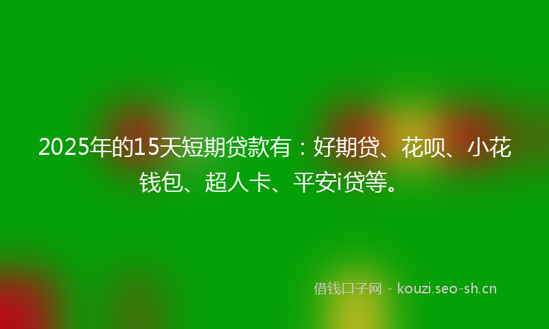 2025年的15天短期贷款有：好期贷、花呗、小花钱包、超人卡、平安i贷等。