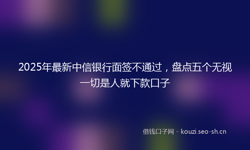 2025年最新中信银行面签不通过，盘点五个无视一切是人就下款口子