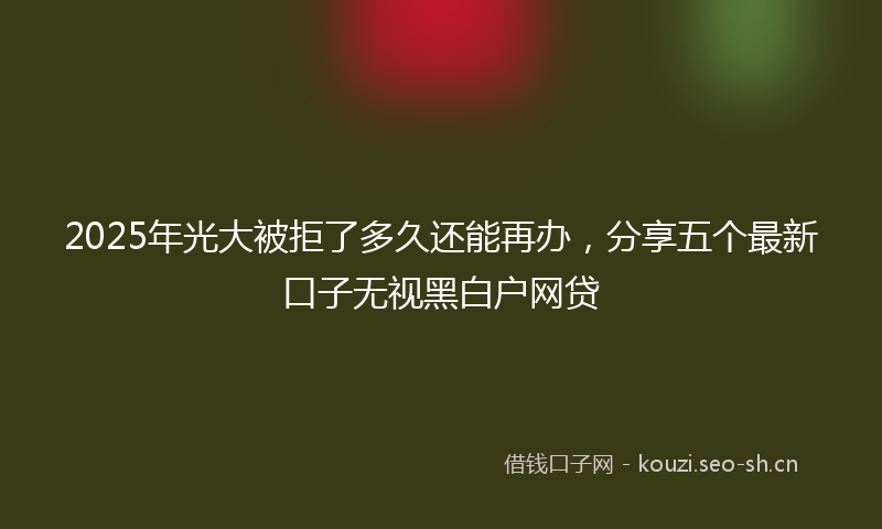 2025年光大被拒了多久还能再办，分享五个最新口子无视黑白户网贷