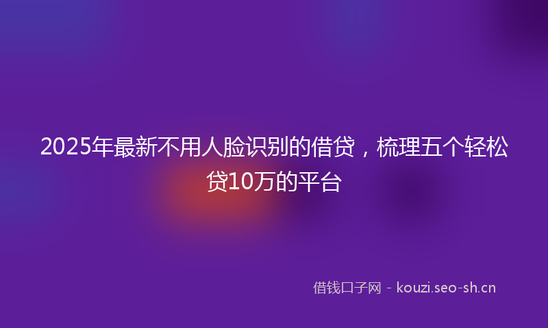 2025年最新不用人脸识别的借贷，梳理五个轻松贷10万的平台