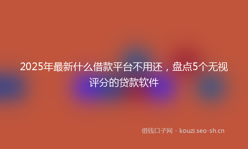 2025年最新什么借款平台不用还，盘点5个无视评分的贷款软件