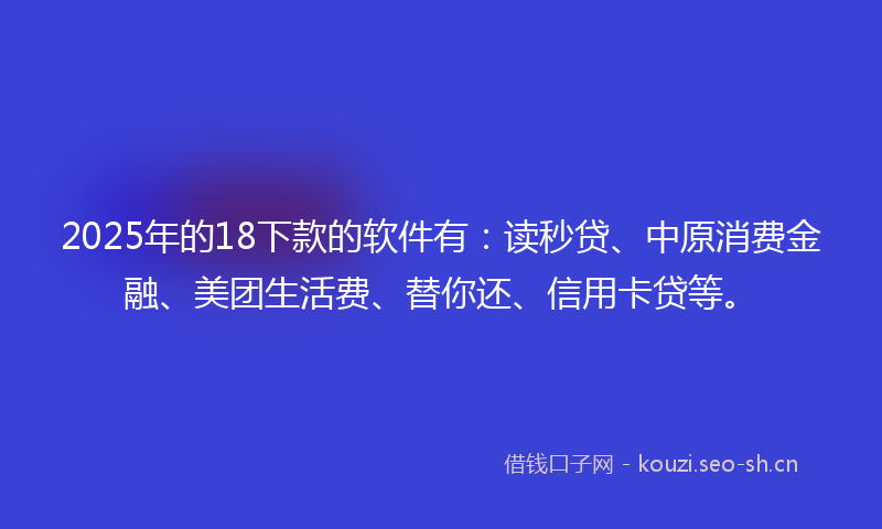 2025年的18下款的软件有:读秒贷、中原消费金融、美团生活费、替你还、信用卡贷等。