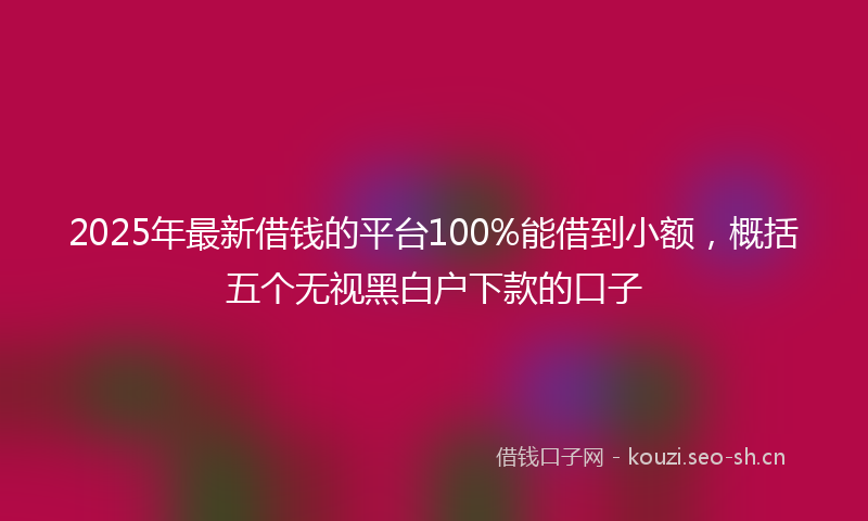 2025年最新借钱的平台100%能借到小额，概括五个无视黑白户下款的口子