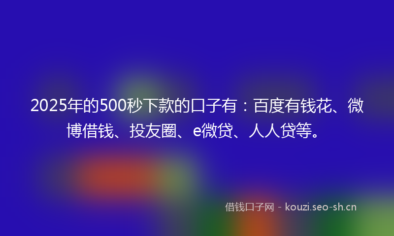 2025年的500秒下款的口子有：百度有钱花、微博借钱、投友圈、e微贷、人人贷等。