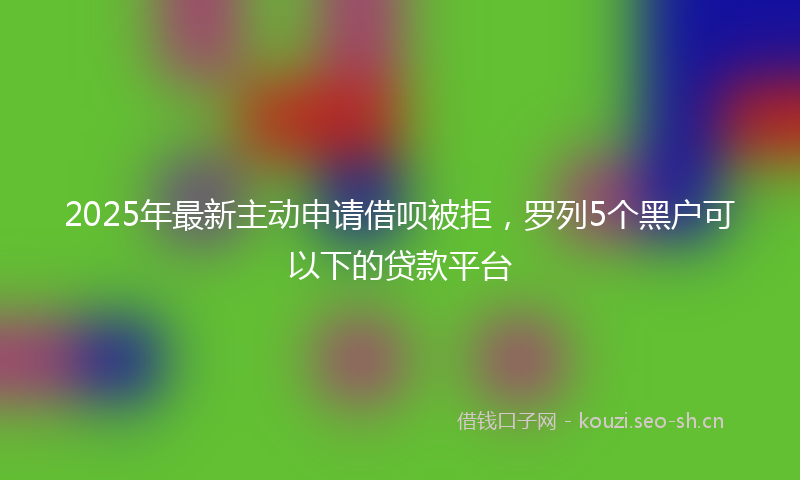 2025年最新主动申请借呗被拒，罗列5个黑户可以下的贷款平台