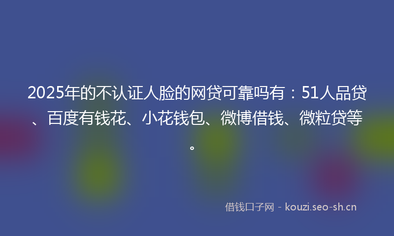 2025年的不认证人脸的网贷可靠吗有：51人品贷、百度有钱花、小花钱包、微博借钱、微粒贷等。