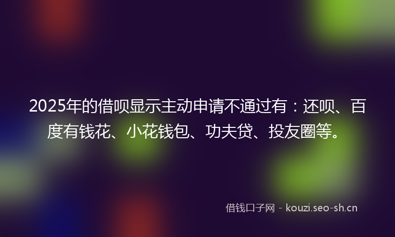 2025年的借呗显示主动申请不通过有：还呗、百度有钱花、小花钱包、功夫贷、投友圈等。