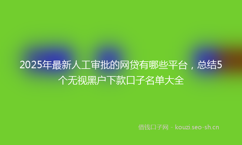 2025年最新人工审批的网贷有哪些平台，总结5个无视黑户下款口子名单大全