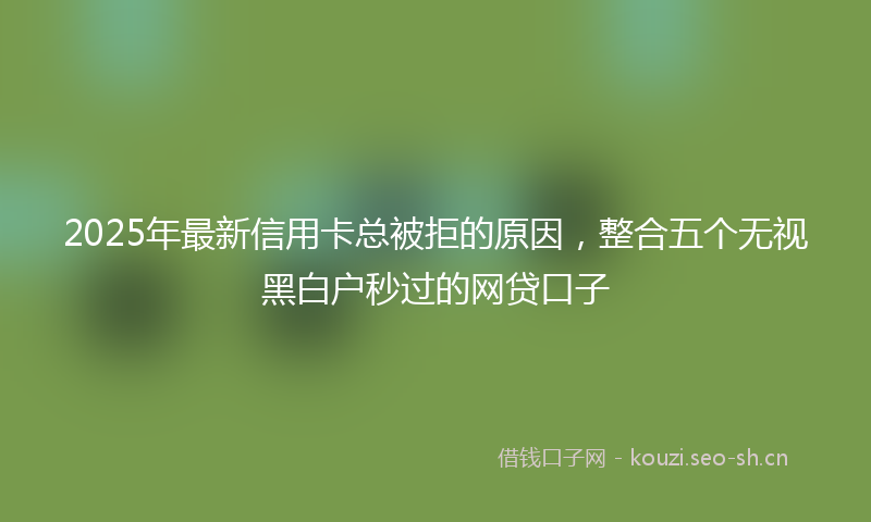 2025年最新信用卡总被拒的原因,整合五个无视黑白户秒过的网贷口子