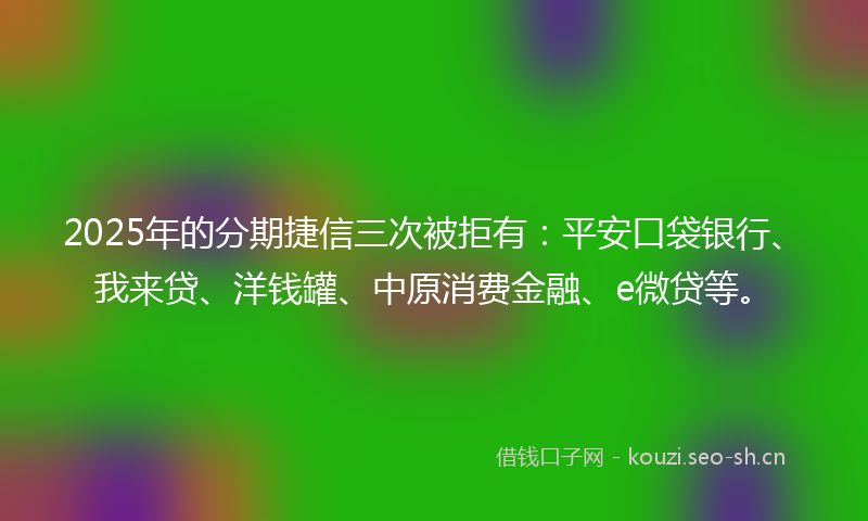 2025年的分期捷信三次被拒有：平安口袋银行、我来贷、洋钱罐、中原消费金融、e微贷等。
