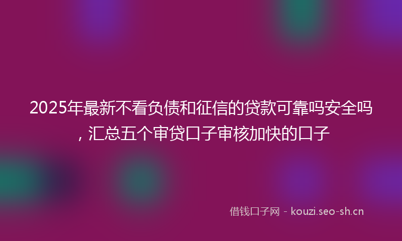 2025年最新不看负债和征信的贷款可靠吗安全吗，汇总五个审贷口子审核加快的口子