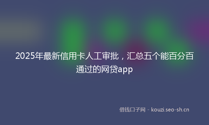 2025年最新信用卡人工审批，汇总五个能百分百通过的网贷app