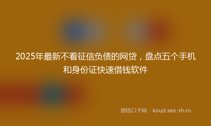 2025年最新不看征信负债的网贷，盘点五个手机和身份证快速借钱软件