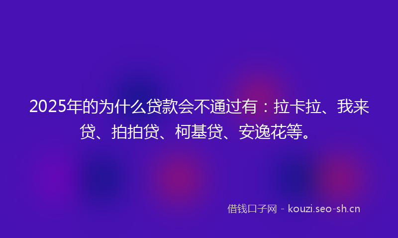 2025年的为什么贷款会不通过有：拉卡拉、我来贷、拍拍贷、柯基贷、安逸花等。