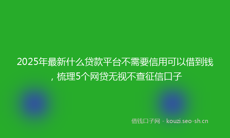 2025年最新什么贷款平台不需要信用可以借到钱，梳理5个网贷无视不查征信口子