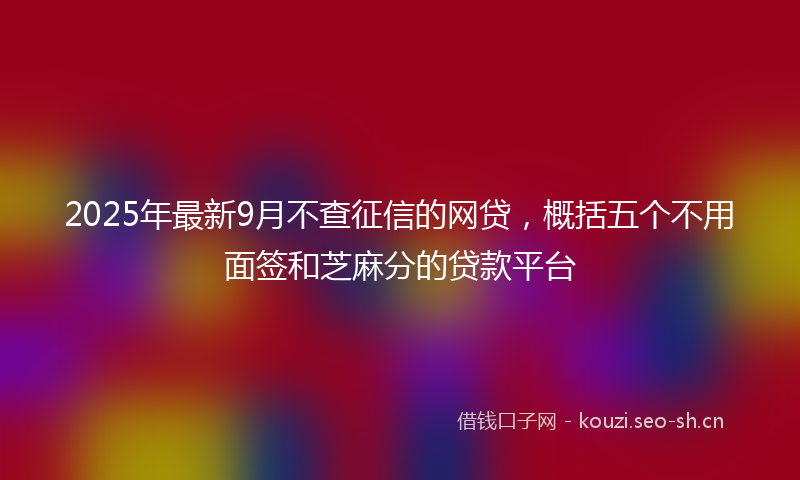 2025年最新9月不查征信的网贷，概括五个不用面签和芝麻分的贷款平台