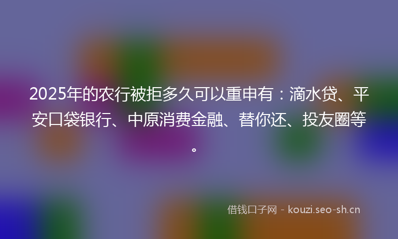 2025年的农行被拒多久可以重申有：滴水贷、平安口袋银行、中原消费金融、替你还、投友圈等。