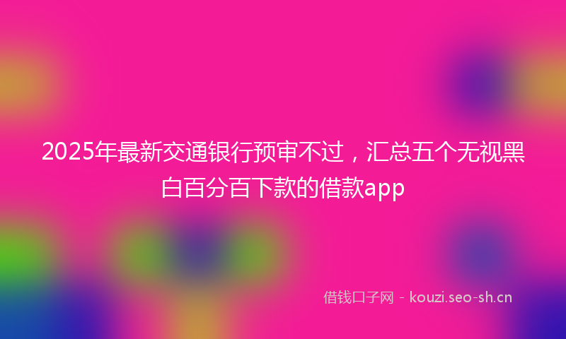 2025年最新交通银行预审不过，汇总五个无视黑白百分百下款的借款app