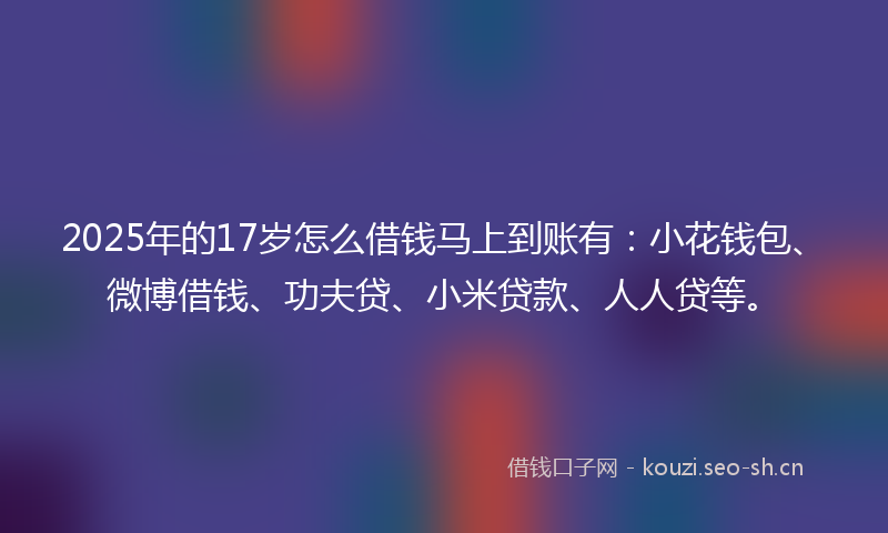 2025年的17岁怎么借钱马上到账有：小花钱包、微博借钱、功夫贷、小米贷款、人人贷等。