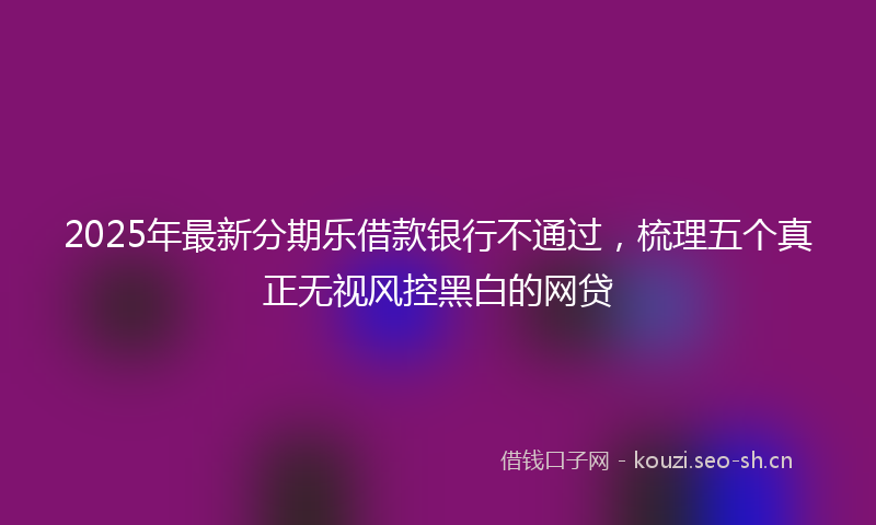 2025年最新分期乐借款银行不通过，梳理五个真正无视风控黑白的网贷