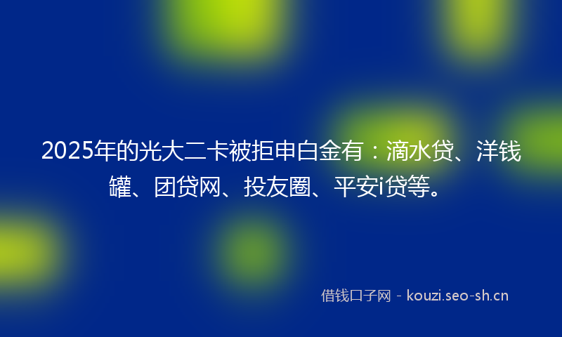 2025年的光大二卡被拒申白金有：滴水贷、洋钱罐、团贷网、投友圈、平安i贷等。
