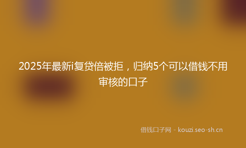 2025年最新i复贷倍被拒，归纳5个可以借钱不用审核的口子
